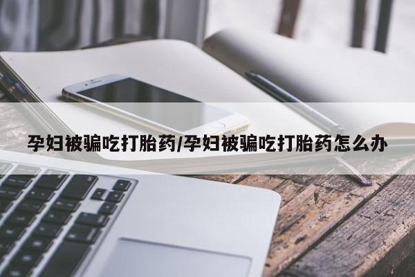 米非米索网上药店官网孕妇被骗吃打胎药/孕妇被骗吃打胎药怎么办