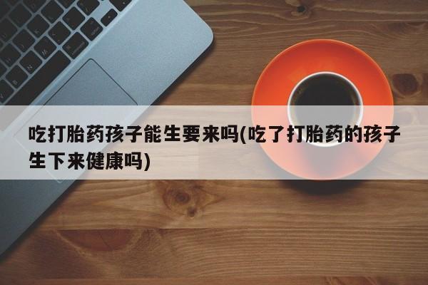 米非米索网上药店官网吃打胎药孩子能生要来吗(吃了打胎药的孩子生下来健康吗)