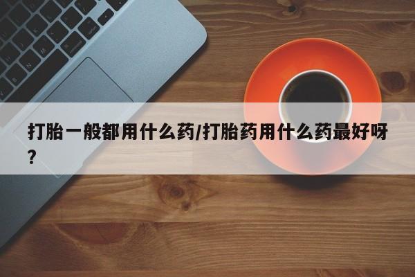 米非米索网上药店官网打胎一般都用什么药/打胎药用什么药最好呀?