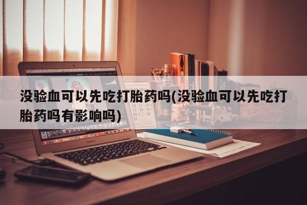 米非米索网上药店官网没验血可以先吃打胎药吗(没验血可以先吃打胎药吗有影响吗)