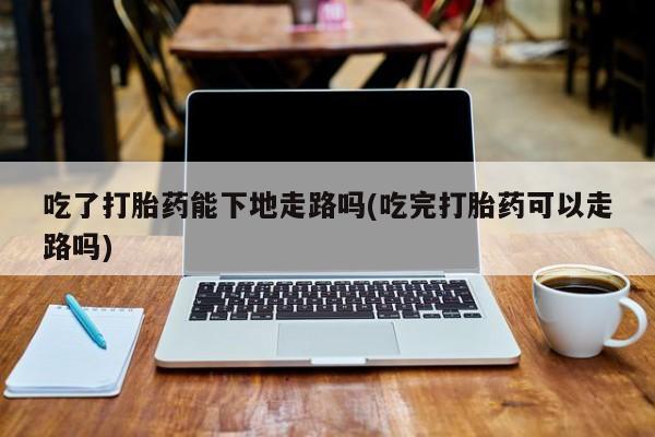 米非米索网上药店官网吃了打胎药能下地走路吗(吃完打胎药可以走路吗)