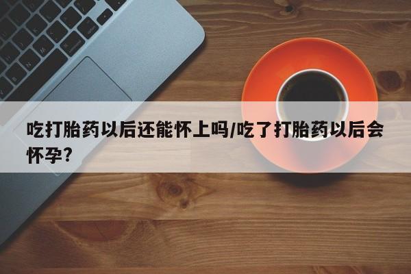 米非米索网上药店官网吃打胎药以后还能怀上吗/吃了打胎药以后会怀孕?