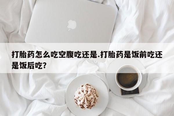 米非米索网上药店官网打胎药怎么吃空腹吃还是.打胎药是饭前吃还是饭后吃？