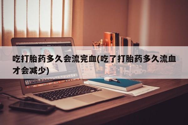 米非米索网上药店官网吃打胎药多久会流完血(吃了打胎药多久流血才会减少)