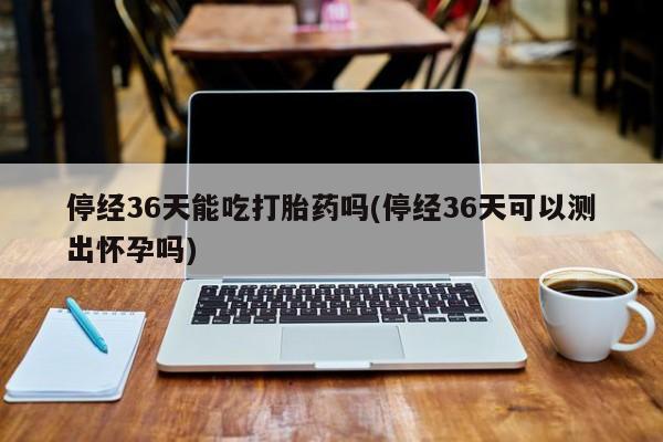 米非米索网上药店官网停经36天能吃打胎药吗(停经36天可以测出怀孕吗)
