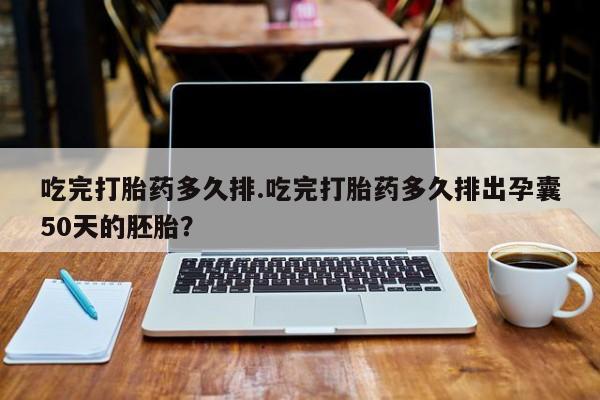 米非米索网上药店官网吃完打胎药多久排.吃完打胎药多久排出孕囊50天的胚胎？