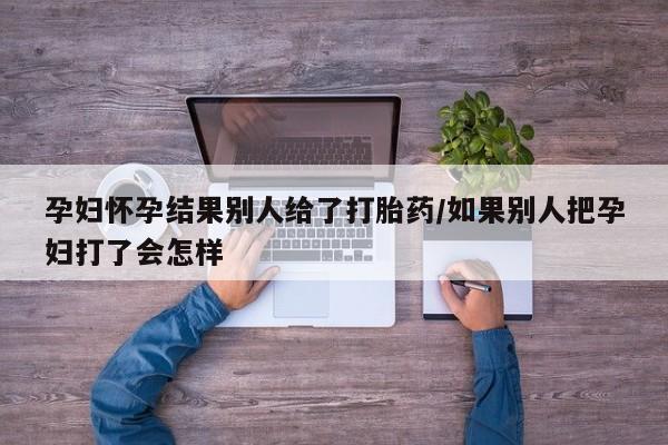 米非米索网上药店官网孕妇怀孕结果别人给了打胎药/如果别人把孕妇打了会怎样