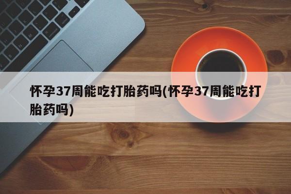 米非米索网上药店官网怀孕37周能吃打胎药吗(怀孕37周能吃打胎药吗)