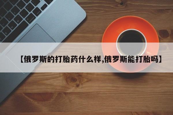 米非米索网上药店官网【俄罗斯的打胎药什么样,俄罗斯能打胎吗】