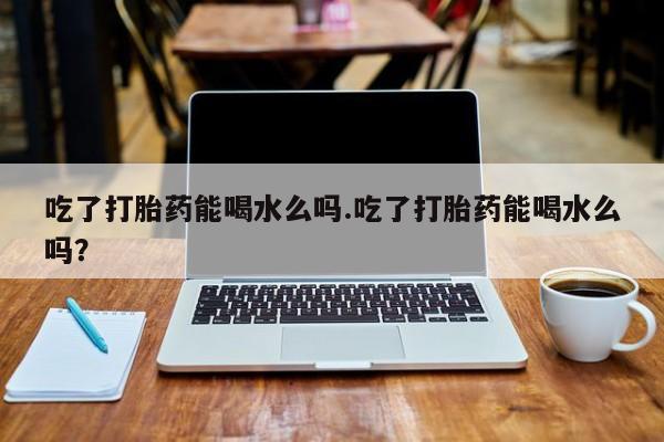 米非米索网上药店官网吃了打胎药能喝水么吗.吃了打胎药能喝水么吗？