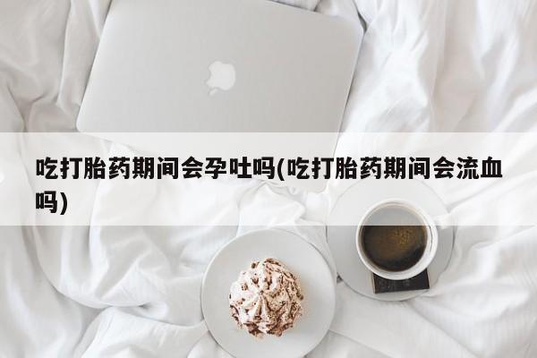 米非米索网上药店官网吃打胎药期间会孕吐吗(吃打胎药期间会流血吗)