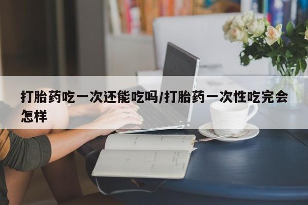 米非米索网上药店官网打胎药吃一次还能吃吗/打胎药一次性吃完会怎样