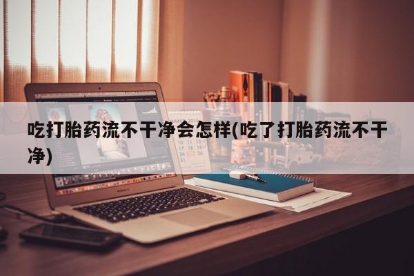 米非米索网上药店官网吃打胎药流不干净会怎样(吃了打胎药流不干净)