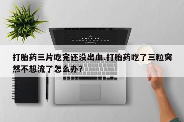 米非米索网上药店官网打胎药三片吃完还没出血.打胎药吃了三粒突然不想流了怎么办？